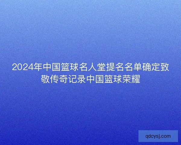 2024年中国篮球名人堂提名名单确定致敬传奇记录中国篮球荣耀