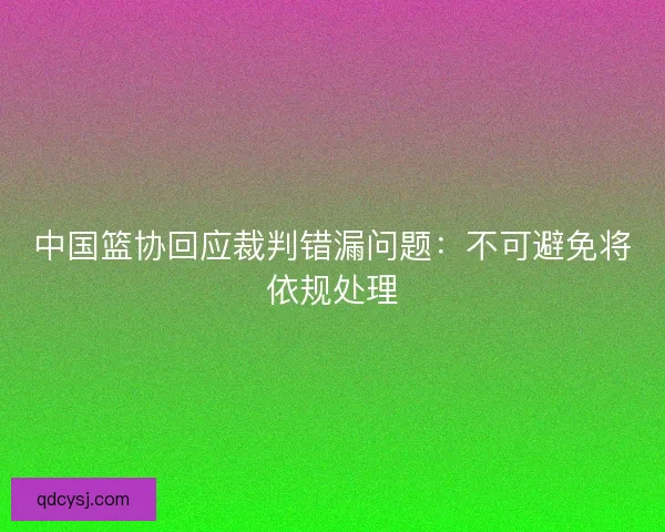中国篮协回应裁判错漏问题：不可避免将依规处理