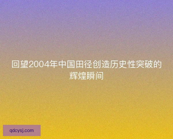 回望2004年中国田径创造历史性突破的辉煌瞬间