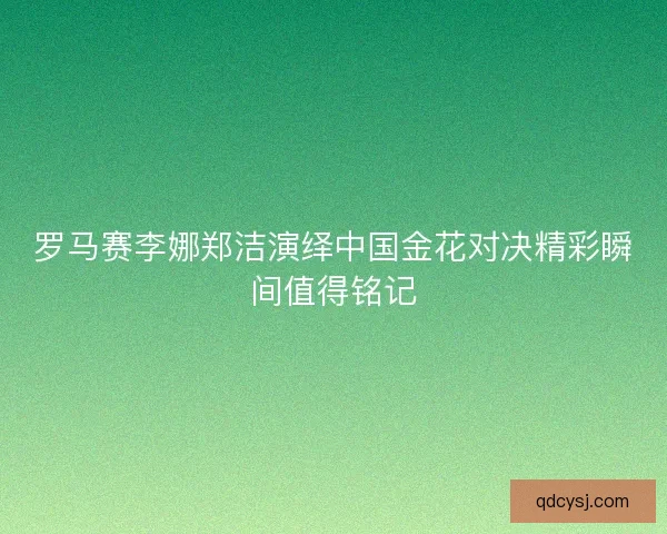 罗马赛李娜郑洁演绎中国金花对决精彩瞬间值得铭记