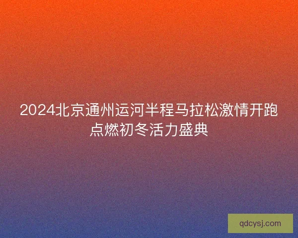 2024北京通州运河半程马拉松激情开跑点燃初冬活力盛典 2024北京通州运河半程马拉松激情开跑点燃初冬活力盛典
