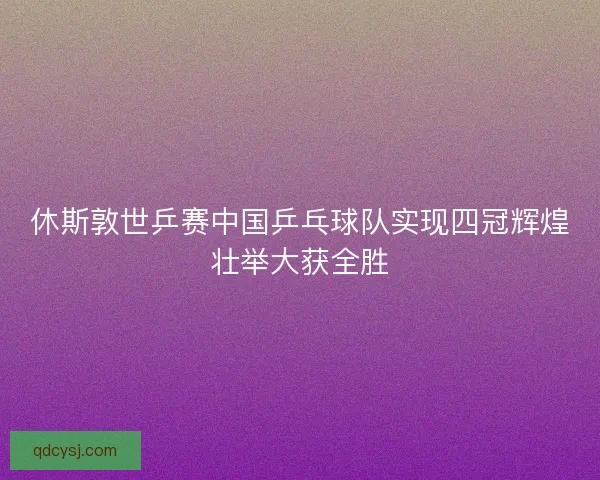休斯敦世乒赛中国乒乓球队实现四冠辉煌壮举大获全胜 休斯敦世乒赛中国乒乓球队实现四冠辉煌壮举大获全胜