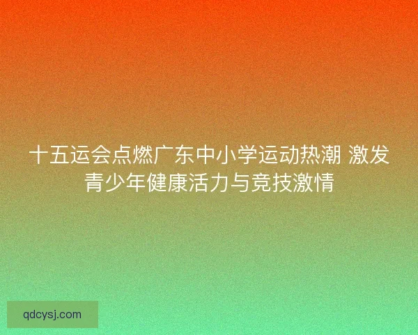 十五运会点燃广东中小学运动热潮 激发青少年健康活力与竞技激情 十五运会点燃广东中小学运动热潮 激发青少年健康活力与竞技激情