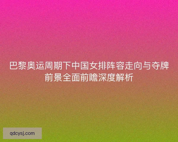 巴黎奥运周期下中国女排阵容走向与夺牌前景全面前瞻深度解析