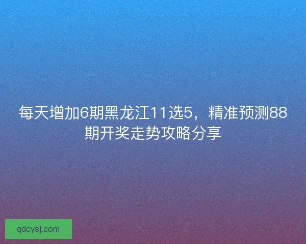 每天增加6期黑龙江11选5，精准预测88期开奖走势攻略分享
