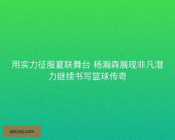 用实力征服夏联舞台 杨瀚森展现非凡潜力继续书写篮球传奇