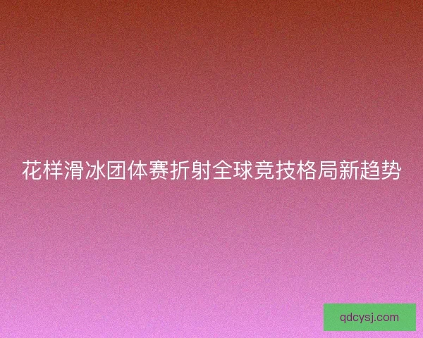 花样滑冰团体赛折射全球竞技格局新趋势