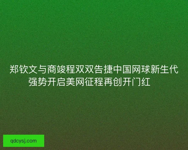 郑钦文与商竣程双双告捷中国网球新生代强势开启美网征程再创开门红🎾