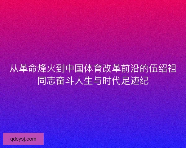 从革命烽火到中国体育改革前沿的伍绍祖同志奋斗人生与时代足迹纪