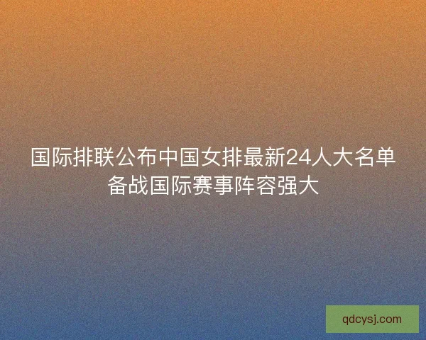 国际排联公布中国女排最新24人大名单备战国际赛事阵容强大