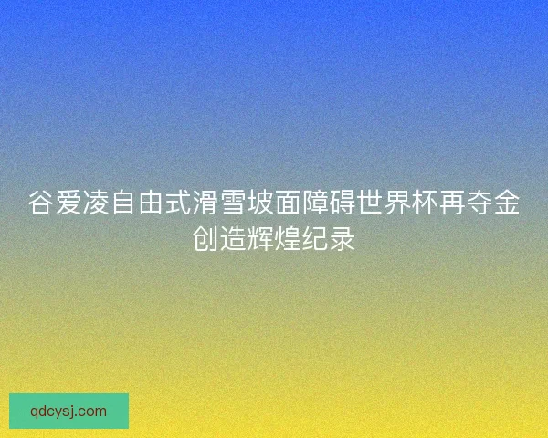 谷爱凌自由式滑雪坡面障碍世界杯再夺金创造辉煌纪录