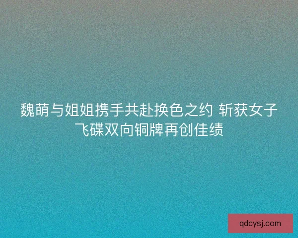 魏萌与姐姐携手共赴换色之约 斩获女子飞碟双向铜牌再创佳绩