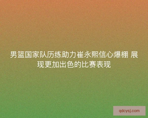 男篮国家队历练助力崔永熙信心爆棚 展现更加出色的比赛表现