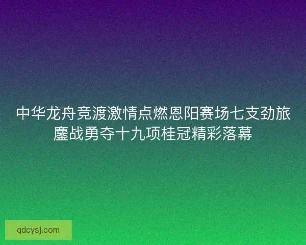 中华龙舟竞渡激情点燃恩阳赛场七支劲旅鏖战勇夺十九项桂冠精彩落幕