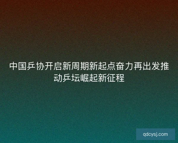中国乒协开启新周期新起点奋力再出发推动乒坛崛起新征程 中国乒协开启新周期新起点奋力再出发推动乒坛崛起新征程