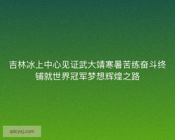 吉林冰上中心见证武大靖寒暑苦练奋斗终铺就世界冠军梦想辉煌之路