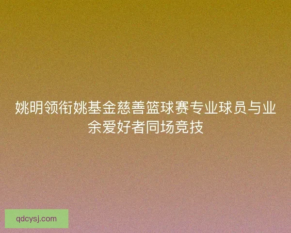 姚明领衔姚基金慈善篮球赛专业球员与业余爱好者同场竞技