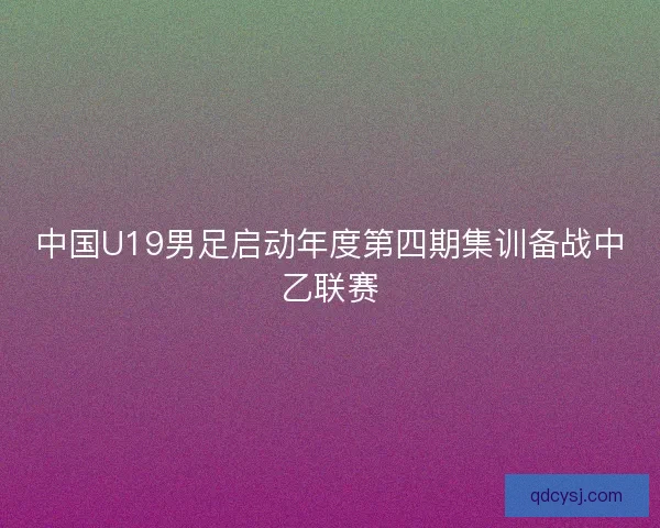中国U19男足启动年度第四期集训备战中乙联赛