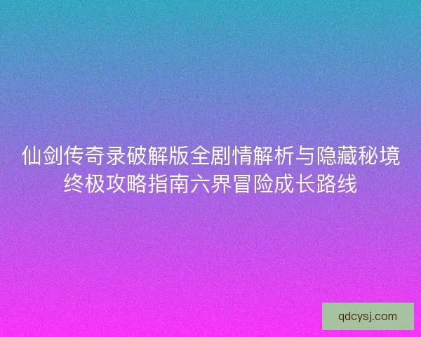 仙剑传奇录破解版全剧情解析与隐藏秘境终极攻略指南六界冒险成长路线