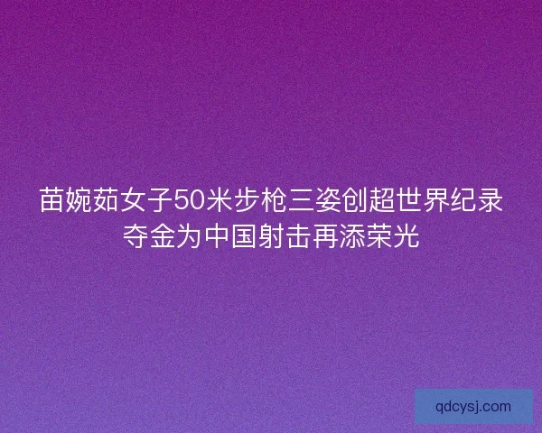 苗婉茹女子50米步枪三姿创超世界纪录夺金为中国射击再添荣光 苗婉茹女子50米步枪三姿创超世界纪录夺金为中国射击再添荣光