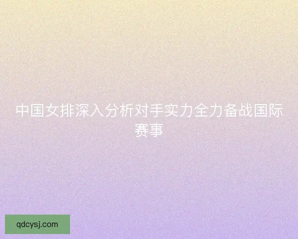 中国女排深入分析对手实力全力备战国际赛事 中国女排深入分析对手实力全力备战国际赛事