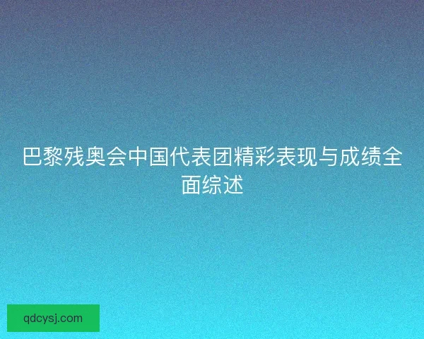 巴黎残奥会中国代表团精彩表现与成绩全面综述 巴黎残奥会中国代表团精彩表现与成绩全面综述